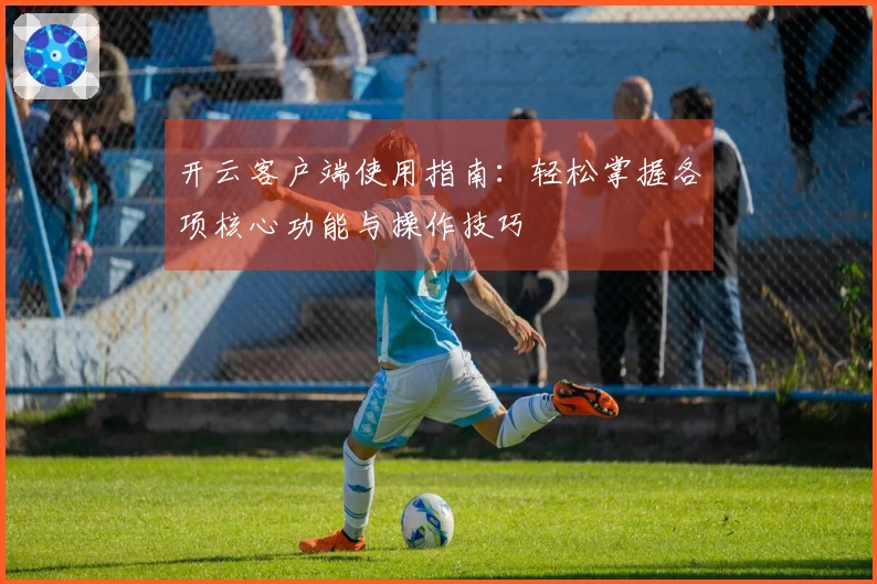 开云客户端使用指南：轻松掌握各项核心功能与操作技巧